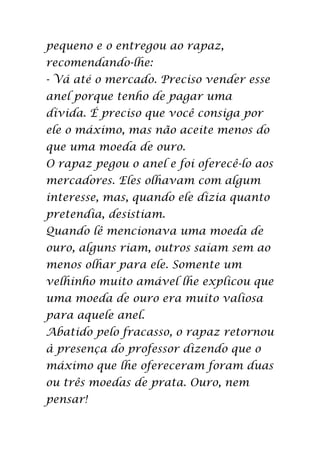 pequeno e o entregou ao rapaz,
recomendando-lhe:
- Vá até o mercado. Preciso vender esse
anel porque tenho de pagar uma
dívida. É preciso que você consiga por
ele o máximo, mas não aceite menos do
que uma moeda de ouro.
O rapaz pegou o anel e foi oferecê-lo aos
mercadores. Eles olhavam com algum
interesse, mas, quando ele dizia quanto
pretendia, desistiam.
Quando lê mencionava uma moeda de
ouro, alguns riam, outros saíam sem ao
menos olhar para ele. Somente um
velhinho muito amável lhe explicou que
uma moeda de ouro era muito valiosa
para aquele anel.
Abatido pelo fracasso, o rapaz retornou
à presença do professor dizendo que o
máximo que lhe ofereceram foram duas
ou três moedas de prata. Ouro, nem
pensar!
 
