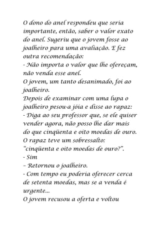 O dono do anel respondeu que seria
importante, então, saber o valor exato
do anel. Sugeriu que o jovem fosse ao
joalheiro para uma avaliação. E fez
outra recomendação:
- Não importa o valor que lhe ofereçam,
não venda esse anel.
O jovem, um tanto desanimado, foi ao
joalheiro.
Depois de examinar com uma lupa o
joalheiro pesou-a jóia e disse ao rapaz:
- Diga ao seu professor que, se ele quiser
vender agora, não posso lhe dar mais
do que cinqüenta e oito moedas de ouro.
O rapaz teve um sobressalto:
“cinqüenta e oito moedas de ouro?”.
- Sim
– Retornou o joalheiro.
- Com tempo eu poderia oferecer cerca
de setenta moedas, mas se a venda é
urgente...
O jovem recusou a oferta e voltou
 