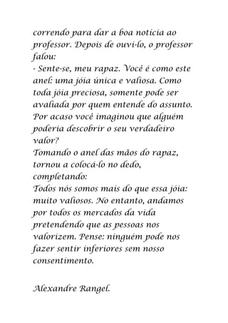 correndo para dar a boa notícia ao
professor. Depois de ouvi-lo, o professor
falou:
- Sente-se, meu rapaz. Você é como este
anel: uma jóia única e valiosa. Como
toda jóia preciosa, somente pode ser
avaliada por quem entende do assunto.
Por acaso você imaginou que alguém
poderia descobrir o seu verdadeiro
valor?
Tomando o anel das mãos do rapaz,
tornou a colocá-lo no dedo,
completando:
Todos nós somos mais do que essa jóia:
muito valiosos. No entanto, andamos
por todos os mercados da vida
pretendendo que as pessoas nos
valorizem. Pense: ninguém pode nos
fazer sentir inferiores sem nosso
consentimento.


Alexandre Rangel.
 