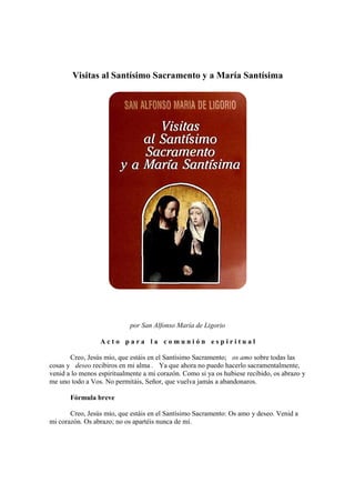 Visitas al Santísimo Sacramento y a María Santísima
por San Alfonso María de Ligorio
A c t o p a r a l a c o m u n i ó n e s p i r i t u a l
Creo, Jesús mío, que estáis en el Santísimo Sacramento; os amo sobre todas las
cosas y deseo recibiros en mi alma . Ya que ahora no puedo hacerlo sacramentalmente,
venid a lo menos espiritualmente a mi corazón. Como si ya os hubiese recibido, os abrazo y
me uno todo a Vos. No permitáis, Señor, que vuelva jamás a abandonaros.
Fórmula breve
Creo, Jesús mío, que estáis en el Santísimo Sacramento: Os amo y deseo. Venid a
mi corazón. Os abrazo; no os apartéis nunca de mí.
 