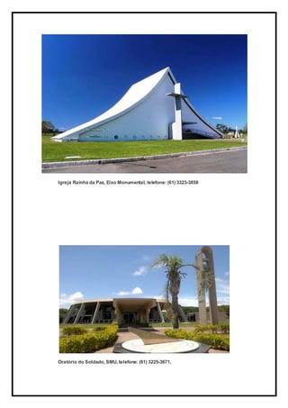 Igreja Rainha da Paz, Eixo Monumental, telefone: (61) 3323-3858
Oratório do Soldado, SMU, telefone: (61) 3225-3671.
 
