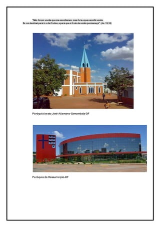 "Não foram vocês que me escolheram, mas fui euque escolhi vocês.
Eu os destinei para ir e dar frutos, e para que o fruto de vocês permaneça". (Jo. 15,16)
Paróquia beato José Allamano-Samambaia-DF
Paróquia da Ressurreição-DF
 