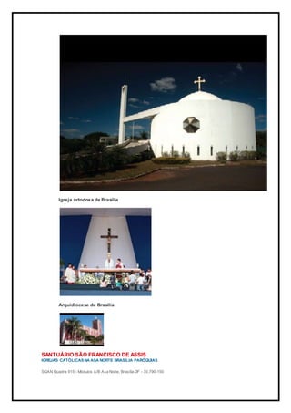 Igreja ortodoxa de Brasília
Arquidiocese de Brasília
SANTUÁRIO SÃO FRANCISCO DE ASSIS
IGREJAS CATÓLICAS NA ASA NORTE BRASÍLIA PARÓQUIAS
SGAN Quadra 915 - Módulos A/B Asa Norte, Brasília DF - 70.790-150
 