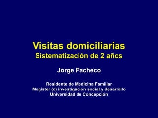 Visitas domiciliarias
Sistematización de 2 años
Jorge Pacheco
Residente de Medicina Familiar
Magíster (c) investigación social y desarrollo
Universidad de Concepción
 