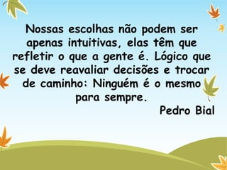 Nossas escolhas não podem ser
apenas intuitivas, elas têm que
refletir o que a gente é. Lógico que
se deve reavaliar decisões e trocar
de caminho: Ninguém é o mesmo
para sempre.
Pedro Bial
 