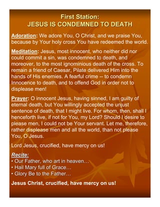First Station:
       JESUS IS CONDEMNED TO DEATH
Adoration: We adore You, O Christ, and we praise You,
because by Your holy cross You have redeemed the world.
Meditation: Jesus, most innocent, who neither did nor
could commit a sin, was condemned to death, and
moreover, to the most ignominious death of the cross. To
remain a friend of Caesar, Pilate delivered Him into the
hands of His enemies. A fearful crime -- to condemn
Innocence to death, and to offend God in order not to
displease men!
Prayer: O innocent Jesus, having sinned, I am guilty of
eternal death, but You willingly accepted the unjust
sentence of death, that I might live. For whom, then, shall I
henceforth live, if not for You, my Lord? Should I desire to
please men, I could not be Your servant. Let me, therefore,
rather displease men and all the world, than not please
You, O Jesus.
Lord Jesus, crucified, have mercy on us!
Recite:
• Our Father, who art in heaven…
• Hail Mary full of Grace…
• Glory Be to the Father…
Jesus Christ, crucified, have mercy on us!
 