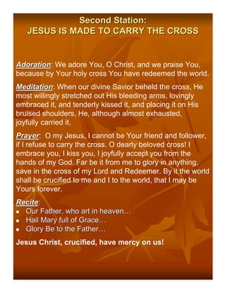 Second Station:
   JESUS IS MADE TO CARRY THE CROSS


Adoration: We adore You, O Christ, and we praise You,
Adoration
because by Your holy cross You have redeemed the world.
Meditation: When our divine Savior beheld the cross, He
Meditation
most willingly stretched out His bleeding arms, lovingly
embraced it, and tenderly kissed it, and placing it on His
bruised shoulders, He, although almost exhausted,
joyfully carried it.
Prayer: O my Jesus, I cannot be Your friend and follower,
Prayer
if I refuse to carry the cross. O dearly beloved cross! I
embrace you, I kiss you, I joyfully accept you from the
hands of my God. Far be it from me to glory in anything,
save in the cross of my Lord and Redeemer. By it the world
shall be crucified to me and I to the world, that I may be
Yours forever.
Recite:
 Our Father, who art in heaven…
 Hail Mary full of Grace…
 Glory Be to the Father…
Jesus Christ, crucified, have mercy on us!
 