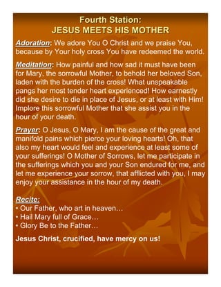 Fourth Station:
           JESUS MEETS HIS MOTHER
Adoration: We adore You O Christ and we praise You,
Adoration
because by Your holy cross You have redeemed the world.
Meditation: How painful and how sad it must have been
Meditation
for Mary, the sorrowful Mother, to behold her beloved Son,
laden with the burden of the cross! What unspeakable
pangs her most tender heart experienced! How earnestly
did she desire to die in place of Jesus, or at least with Him!
Implore this sorrowful Mother that she assist you in the
hour of your death.
Prayer: O Jesus, O Mary, I am the cause of the great and
Prayer
manifold pains which pierce your loving hearts! Oh, that
also my heart would feel and experience at least some of
your sufferings! O Mother of Sorrows, let me participate in
the sufferings which you and your Son endured for me, and
let me experience your sorrow, that afflicted with you, I may
enjoy your assistance in the hour of my death.

Recite:
• Our Father, who art in heaven…
• Hail Mary full of Grace…
• Glory Be to the Father…
Jesus Christ, crucified, have mercy on us!
 