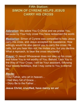 Fifth Station:
     SIMON OF CYRENE HELPS JESUS
           CARRY HIS CROSS




Adoration: We adore You O Christ and we praise You,
Adoration
because by Your holy cross You have redeemed the world.
Meditation: Simon of Cyrene was compelled to help Jesus
Meditation
carry His cross, and Jesus accepted his assistance. How
willingly would He also permit you to carry the cross: He
calls, but you hear Him not; He invites you, but you decline.
What a reproach, to bear the cross reluctantly!
Prayer: O Jesus! Whosoever does not take up his cross
and follow You is not worthy of You. Behold, I join You in
the Way of Your Cross; I will be Your assistant, following
Your bloody footsteps, that I may come to You in eternal
life.
Recite:
• Our Father, who art in heaven…
• Hail Mary full of Grace…
• Glory Be to the Father…
Jesus Christ, crucified, have mercy on us!
 