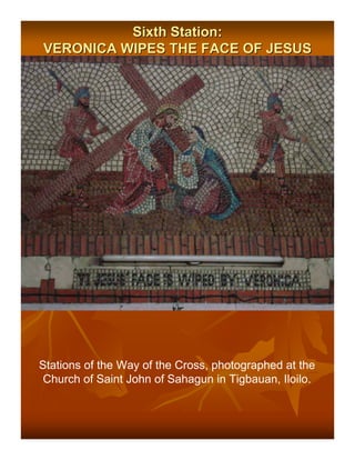 Sixth Station:
VERONICA WIPES THE FACE OF JESUS




Stations of the Way of the Cross, photographed at the
 Church of Saint John of Sahagun in Tigbauan, Iloilo.
 