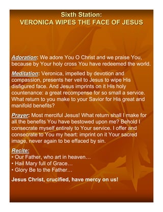 Sixth Station:
   VERONICA WIPES THE FACE OF JESUS




Adoration: We adore You O Christ and we praise You,
Adoration
because by Your holy cross You have redeemed the world.
Meditation: Veronica, impelled by devotion and
Meditation
compassion, presents her veil to Jesus to wipe His
disfigured face. And Jesus imprints on it His holy
countenance: a great recompense for so small a service.
What return to you make to your Savior for His great and
manifold benefits?
Prayer: Most merciful Jesus! What return shall I make for
Prayer
all the benefits You have bestowed upon me? Behold I
consecrate myself entirely to Your service. I offer and
consecrate to You my heart: imprint on it Your sacred
image, never again to be effaced by sin.
Recite:
• Our Father, who art in heaven…
• Hail Mary full of Grace…
• Glory Be to the Father…
Jesus Christ, crucified, have mercy on us!
 