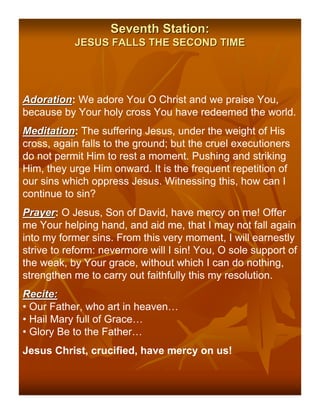 Seventh Station:
           JESUS FALLS THE SECOND TIME




Adoration: We adore You O Christ and we praise You,
Adoration
because by Your holy cross You have redeemed the world.
Meditation: The suffering Jesus, under the weight of His
Meditation
cross, again falls to the ground; but the cruel executioners
do not permit Him to rest a moment. Pushing and striking
Him, they urge Him onward. It is the frequent repetition of
our sins which oppress Jesus. Witnessing this, how can I
continue to sin?
Prayer: O Jesus, Son of David, have mercy on me! Offer
Prayer
me Your helping hand, and aid me, that I may not fall again
into my former sins. From this very moment, I will earnestly
strive to reform: nevermore will I sin! You, O sole support of
the weak, by Your grace, without which I can do nothing,
strengthen me to carry out faithfully this my resolution.
Recite:
• Our Father, who art in heaven…
• Hail Mary full of Grace…
• Glory Be to the Father…
Jesus Christ, crucified, have mercy on us!
 