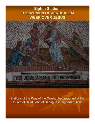 Eighth Station:
       THE WOMEN OF JERUSALEM
           WEEP OVER JESUS




Stations of the Way of the Cross, photographed at the
 Church of Saint John of Sahagun in Tigbauan, Iloilo.
 