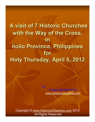 A visit of 7 Historic Churches
 with the Way of the Cross,
               in
 Iloilo Province, Philippines
              for
Holy Thursday, April 5, 2012



                    by:
                        Fergus JM Ducharme
                      www.historicphilippines.com




  Copyright © www.historicphilippines.com 2012
               All Rights Reserved
 