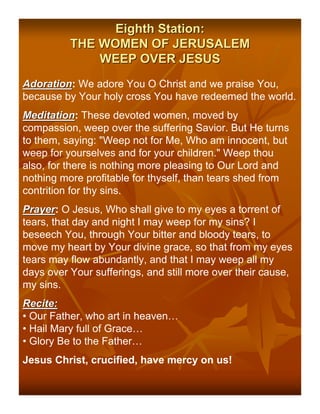 Eighth Station:
          THE WOMEN OF JERUSALEM
              WEEP OVER JESUS
Adoration: We adore You O Christ and we praise You,
Adoration
because by Your holy cross You have redeemed the world.
Meditation: These devoted women, moved by
Meditation
compassion, weep over the suffering Savior. But He turns
to them, saying: "Weep not for Me, Who am innocent, but
weep for yourselves and for your children." Weep thou
also, for there is nothing more pleasing to Our Lord and
nothing more profitable for thyself, than tears shed from
contrition for thy sins.
Prayer: O Jesus, Who shall give to my eyes a torrent of
Prayer
tears, that day and night I may weep for my sins? I
beseech You, through Your bitter and bloody tears, to
move my heart by Your divine grace, so that from my eyes
tears may flow abundantly, and that I may weep all my
days over Your sufferings, and still more over their cause,
my sins.
Recite:
• Our Father, who art in heaven…
• Hail Mary full of Grace…
• Glory Be to the Father…
Jesus Christ, crucified, have mercy on us!
 
