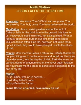 Ninth Station:
         JESUS FALLS THE THIRD TIME


Adoration: We adore You O Christ and we praise You,
Adoration
because by Your holy cross You have redeemed the world.
Meditation: Jesus, arriving exhausted at the foot of
Meditation
Calvary, falls for the third time to the ground. His love for
us, however, is not diminished, not extinguished. What a
fearfully oppressive burden our sins must be to cause
Jesus to fall so often! Had He, however, not taken them
upon Himself, they would have plunged us into the abyss
of Hell.
Prayer: Most merciful Jesus, I return You infinite thanks for
Prayer
not permitting me to continue in sin and to fall, as I have so
often deserved, into the depths of Hell. Enkindle in me an
earnest desire of amendment; let me never again relapse,
but vouchsafe me the grace to persevere in penance to the
end of my life.
Recite:
• Our Father, who art in heaven…
• Hail Mary full of Grace…
• Glory Be to the Father…
Jesus Christ, crucified, have mercy on us!
 