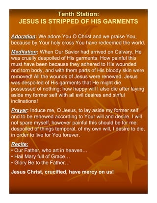 Tenth Station:
   JESUS IS STRIPPED OF HIS GARMENTS

Adoration: We adore You O Christ and we praise You,
Adoration
because by Your holy cross You have redeemed the world.
Meditation: When Our Savior had arrived on Calvary, He
Meditation
was cruelly despoiled of His garments. How painful this
must have been because they adhered to His wounded
and torn body, and with them parts of His bloody skin were
removed! All the wounds of Jesus were renewed. Jesus
was despoiled of His garments that He might die
possessed of nothing; how happy will I also die after laying
aside my former self with all evil desires and sinful
inclinations!
Prayer: Induce me, O Jesus, to lay aside my former self
Prayer
and to be renewed according to Your will and desire. I will
not spare myself, however painful this should be for me:
despoiled of things temporal, of my own will, I desire to die,
in order to live for You forever.
Recite:
• Our Father, who art in heaven…
• Hail Mary full of Grace…
• Glory Be to the Father…
Jesus Christ, crucified, have mercy on us!
 