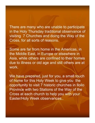 There are many who are unable to participate
in the Holy Thursday traditional observance of
visiting 7 Churches and doing the Way of the
Cross, for all sorts of reasons.

Some are far from home in the Americas, in
the Middle East, in Europe or elsewhere in
Asia, while others are confined to their homes
due to illness or old age and still others are at
work.

We have prepared, just for you, a small touch
of home for this Holy Week to give you the
opportunity to visit 7 historic churches in Iloilo
Province with two Stations of the Way of the
Cross at each church to help you with your
Easter/Holy Week observances..
 