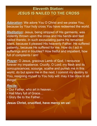 Eleventh Station:
       JESUS IS NAILED TO THE CROSS

Adoration: We adore You O Christ and we praise You,
Adoration
because by Your holy cross You have redeemed the world.
Meditation: Jesus, being stripped of His garments, was
Meditation
violently thrown upon the cross and His hands and feet
nailed thereto. In such excruciating pains He remained
silent, because it pleased His heavenly Father. He suffered
patiently, because He suffered for me. How do I act in
sufferings and in troubles? How fretful and impatient, how
full of complaints I am!
Prayer: O Jesus, gracious Lamb of God, I renounce
Prayer
forever my impatience. Crucify, O Lord, my flesh and its
concupiscences; scourge, scathe and punish me in this
world, do but spare me in the next. I commit my destiny to
You, resigning myself to You holy will: may it be done in all
things!
Recite:
• Our Father, who art in heaven…
• Hail Mary full of Grace…
• Glory Be to the Father…
Jesus Christ, crucified, have mercy on us!
 