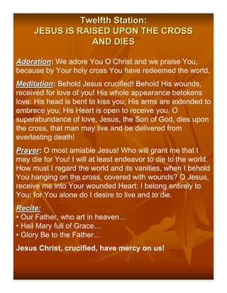 Twelfth Station:
     JESUS IS RAISED UPON THE CROSS
                 AND DIES

Adoration: We adore You O Christ and we praise You,
Adoration
because by Your holy cross You have redeemed the world.
Meditation: Behold Jesus crucified! Behold His wounds,
Meditation
received for love of you! His whole appearance betokens
love: His head is bent to kiss you; His arms are extended to
embrace you; His Heart is open to receive you. O
superabundance of love, Jesus, the Son of God, dies upon
the cross, that man may live and be delivered from
everlasting death!
Prayer: O most amiable Jesus! Who will grant me that I
Prayer
may die for You! I will at least endeavor to die to the world.
How must I regard the world and its vanities, when I behold
You hanging on the cross, covered with wounds? O Jesus,
receive me into Your wounded Heart: I belong entirely to
You; for You alone do I desire to live and to die.
Recite:
• Our Father, who art in heaven…
• Hail Mary full of Grace…
• Glory Be to the Father…
Jesus Christ, crucified, have mercy on us!
 