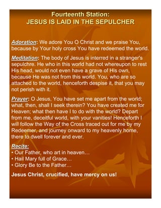 Fourteenth Station:
      JESUS IS LAID IN THE SEPULCHER


Adoration: We adore You O Christ and we praise You,
Adoration
because by Your holy cross You have redeemed the world.
Meditation: The body of Jesus is interred in a stranger's
Meditation
sepulchre. He who in this world had not whereupon to rest
His head, would not even have a grave of His own,
because He was not from this world. You, who are so
attached to the world, henceforth despise it, that you may
not perish with it.
Prayer: O Jesus, You have set me apart from the world;
Prayer
what, then, shall I seek therein? You have created me for
Heaven; what then have I to do with the world? Depart
from me, deceitful world, with your vanities! Henceforth I
will follow the Way of the Cross traced out for me by my
Redeemer, and journey onward to my heavenly home,
there to dwell forever and ever.
Recite:
• Our Father, who art in heaven…
• Hail Mary full of Grace…
• Glory Be to the Father…
Jesus Christ, crucified, have mercy on us!
 