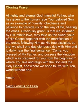 Closing Prayer

Almighty and eternal God, merciful Father, who
has given to the human race Your beloved Son
as an example of humility, obedience and
patience to precede us on the way of life, bearing
the cross. Graciously grant us that we, inflamed
by His infinite love, may take up the sweet yoke
of His Gospel together with the mortification of
the cross, following Him as His true disciples, so
that we shall one day gloriously rise with Him and
joyfully hear the final sentence: "Come, you
blessed of My Father, and possess the kingdom
which was prepared for you from the beginning,"
where You live and reign with the Son and the
Holy Ghost, and where we hope to live with You,
world without end.

Amen.

Saint Francis of Assisi
 