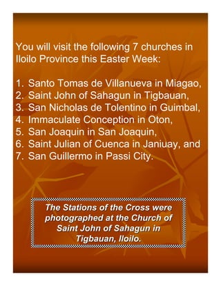You will visit the following 7 churches in
Iloilo Province this Easter Week:

1.   Santo Tomas de Villanueva in Miagao,
2.   Saint John of Sahagun in Tigbauan,
3.   San Nicholas de Tolentino in Guimbal,
4.   Immaculate Conception in Oton,
5.   San Joaquin in San Joaquin,
6.   Saint Julian of Cuenca in Janiuay, and
7.   San Guillermo in Passi City.




        The Stations of the Cross were
        photographed at the Church of
          Saint John of Sahagun in
               Tigbauan, Iloilo.
 