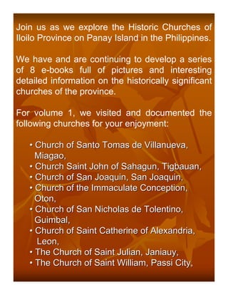 Join us as we explore the Historic Churches of
Iloilo Province on Panay Island in the Philippines.

We have and are continuing to develop a series
of 8 e-books full of pictures and interesting
detailed information on the historically significant
churches of the province.

For volume 1, we visited and documented the
following churches for your enjoyment:

   • Church of Santo Tomas de Villanueva,
     Miagao,
   • Church Saint John of Sahagun, Tigbauan,
   • Church of San Joaquin, San Joaquin,
   • Church of the Immaculate Conception,
     Oton,
   • Church of San Nicholas de Tolentino,
     Guimbal,
   • Church of Saint Catherine of Alexandria,
     Leon,
   • The Church of Saint Julian, Janiauy,
   • The Church of Saint William, Passi City,
 