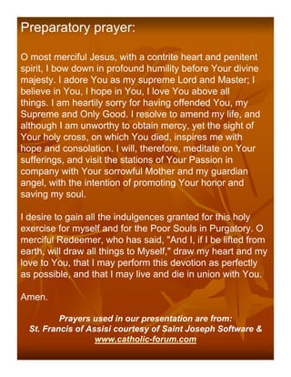 Preparatory prayer:

O most merciful Jesus, with a contrite heart and penitent
spirit, I bow down in profound humility before Your divine
majesty. I adore You as my supreme Lord and Master; I
believe in You, I hope in You, I love You above all
things. I am heartily sorry for having offended You, my
Supreme and Only Good. I resolve to amend my life, and
although I am unworthy to obtain mercy, yet the sight of
Your holy cross, on which You died, inspires me with
hope and consolation. I will, therefore, meditate on Your
sufferings, and visit the stations of Your Passion in
company with Your sorrowful Mother and my guardian
angel, with the intention of promoting Your honor and
saving my soul.

I desire to gain all the indulgences granted for this holy
exercise for myself and for the Poor Souls in Purgatory. O
merciful Redeemer, who has said, "And I, if I be lifted from
earth, will draw all things to Myself," draw my heart and my
love to You, that I may perform this devotion as perfectly
as possible, and that I may live and die in union with You.

Amen.

          Prayers used in our presentation are from:
  St. Francis of Assisi courtesy of Saint Joseph Software &
                   www.catholic-forum.com
 
