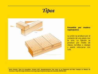 Tipos
Ensamble por madera
superpuesta
La unión se produce por el
contacto de una pieza con
la otra. La fijación se
produce por medio de
clavos, tornillos o clavijas
y podrá reforzarse con
cola.
Maria Pintado, Tipos de ensambles, Octubre 2017, Agradecimientos: Este texto es un fragmento del libro Trabajos en Madera de
Parramon. http://bricolaje.facilisimo.com/reportajes/carpinteria/tipos-de-ensamble_958184.html
 