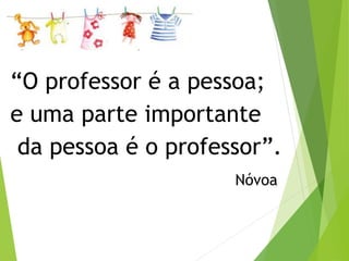 “O professor é a pessoa; 
e uma parte importante 
da pessoa é o professor”. 
Nóvoa 
 