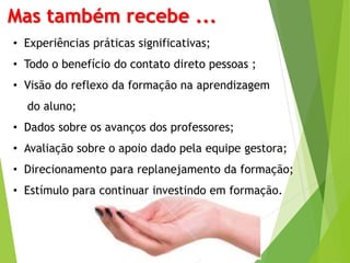 Mas também recebe ... 
• Experiências práticas significativas; 
• Todo o benefício do contato direto pessoas ; 
• Visão do reflexo da formação na aprendizagem 
do aluno; 
• Dados sobre os avanços dos professores; 
• Avaliação sobre o apoio dado pela equipe gestora; 
• Direcionamento para replanejamento da formação; 
• Estímulo para continuar investindo em formação. 
 
