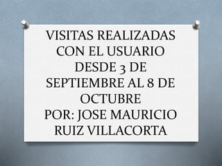 VISITAS REALIZADAS
CON EL USUARIO
DESDE 3 DE
SEPTIEMBRE AL 8 DE
OCTUBRE
POR: JOSE MAURICIO
RUIZ VILLACORTA
 