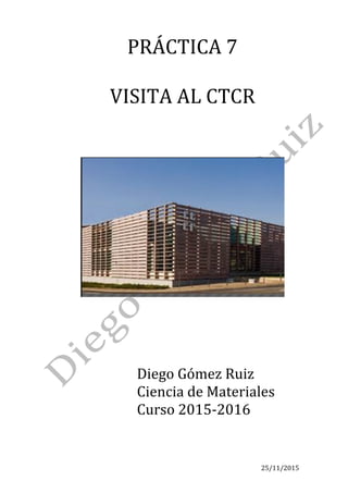 25/11/2015	
PRÁCTICA	7	
	
VISITA	AL	CTCR	
	
	
	
	
	
	
Diego	Gómez	Ruiz	
Ciencia	de	Materiales	
Curso	2015-2016	
	
	
 