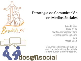 Estrategía	
  de	
  Comunicación	
  	
  
         en	
  Medios	
  Sociales	
  
                                        Creado	
  por:	
  	
  
                                         Jorge	
  Avila	
  
                      twi<er.com/jorgeavilam	
  
                       jorge@dosensocial.com	
  
                                                   v3b	
  
                                        Marzo	
  2012	
  
                                                       	
  
           Documento	
  liberado	
  al	
  público	
  
          para	
  ﬁnes	
  educaJvos.	
  PermiJda	
  
          su	
  distribución	
  sin	
  modiﬁcación.	
  
 