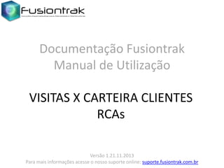 Documentação Fusiontrak
Manual de Utilização
VISITAS X CARTEIRA CLIENTES
RCAs
Versão 1.21.11.2013
Para mais informações acesse o nosso suporte online: suporte.fusiontrak.com.br

 
