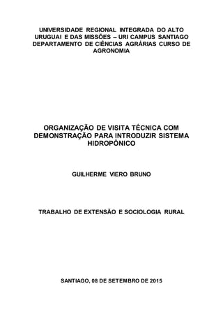 UNIVERSIDADE REGIONAL INTEGRADA DO ALTO
URUGUAI E DAS MISSÕES – URI CAMPUS SANTIAGO
DEPARTAMENTO DE CIÊNCIAS AGRÁRIAS CURSO DE
AGRONOMIA
ORGANIZAÇÃO DE VISITA TÉCNICA COM
DEMONSTRAÇÃO PARA INTRODUZIR SISTEMA
HIDROPÔNICO
GUILHERME VIERO BRUNO
TRABALHO DE EXTENSÃO E SOCIOLOGIA RURAL
SANTIAGO, 08 DE SETEMBRO DE 2015
 