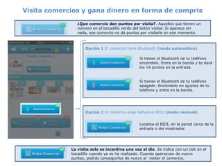 Visita comercios y gana dinero en forma de compris

                ¿Que comercio dan puntos por visita?. Aquellos que tienen un
                número en el bocadillo verde del botón visitar. Si aparece sin
                nada, ese comercio no da puntos por visitarle en ese momento.



                    Opción 1 El comercio tiene Bluetooth (modo automático)

                                                Si tienes el Bluetooth de tu teléfono
                                                encendido. Entra en la tienda y te dará
                                                los 14 puntos en la entrada.


                                                Si tienes el Bluetooth de tu teléfono
                                                apagado. Enciéndelo en ajustes de tu
                                                teléfono y entra en la tienda.




                    Opción 2 El comercio elige Adhesivo BIDI (modo manual)


                                                Localiza el BIDI, en la pared cerca de la
                                                entrada o del mostrador.




             La visita solo se incentiva una vez al día. Se indica con un tick en el
             bocadillo cuando ya se ha realizado. Cuando aparezcan de nuevo
             puntos, podrás conseguirlos de nuevo al visitar el comercio.
 