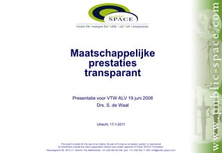 Maatschappelijke
                        prestaties
                       transparant

                        Presentatie voor VTW ALV 19 juni 2008
                                              Drs. S. de Waal



                                              Utrecht, 17-1-2011




            This report is solely for the use of our clients. No part of it may be circulated, quoted, or reproduced
         for distribution outside the client organization without prior written approval of Public SPACE Foundation.
Nieuwegracht 58, 3512 LT Utrecht, The Netherlands, +31 (0)6 462 06 336, secr. +31 (0)6 535 11 939, info@public-space.com
 