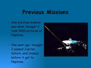 Previous Missions One previous mission was when Voyager 2 took 9000 pictures of Neptune. One year ago, Voyager 2 passed Jupiter, Saturn, and Uranus before it got to Neptune. 