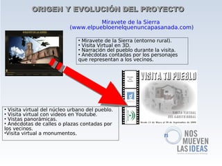 ORIGEN Y EVOLUCIÓN DEL PROYECTO
                                     Miravete de la Sierra
                           (www.elpuebloenelquenuncapasanada.com)

                               • Miravete de la Sierra (entorno rural).
                               • Visita Virtual en 3D.
                               • Narración del pueblo durante la visita.
                               • Anécdotas contadas por los personajes
                               que representan a los vecinos.




• Visita virtual del núcleo urbano del pueblo.
• Visita virtual con videos en Youtube.
• Vistas panorámicas.
• Anécdotas de calles o plazas contadas por
los vecinos.
•Visita virtual a monumentos.
 