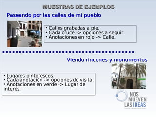 MUESTRAS DE EJEMPLOS
 Paseando por las calles de mi pueblo

                  • Calles grabadas a pie.
                  • Cada cruce -> opciones a seguir.
                  • Anotaciones en rojo -> Calle.



                           Viendo rincones y monumentos


• Lugares pintorescos.
• Cada anotación -> opciones de visita.
• Anotaciones en verde -> Lugar de
interés.
 