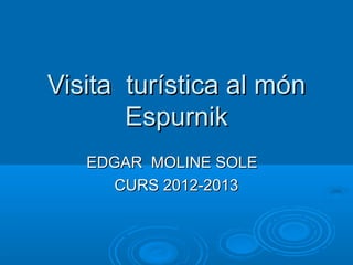 Visita turística al món
       Espurnik
   EDGAR MOLINE SOLE
     CURS 2012-2013
 