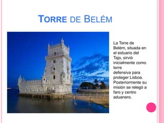 TORRE DE BELÉM
La Torre de
Belém, situada en
el estuario del
Tajo, sirvió
inicialmente como
torre
defensiva para
proteger Lisboa.
Posteriormente su
misión se relegó a
faro y centro
aduanero.
 