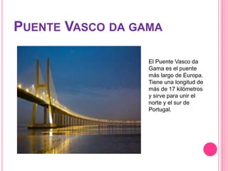 PUENTE VASCO DA GAMA
El Puente Vasco da
Gama es el puente
más largo de Europa.
Tiene una longitud de
más de 17 kilómetros
y sirve para unir el
norte y el sur de
Portugal.
 