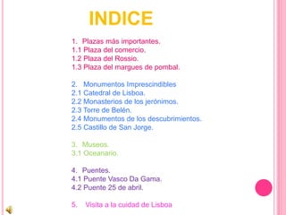 INDICE
1. Plazas más importantes.
1.1 Plaza del comercio.
1.2 Plaza del Rossio.
1.3 Plaza del margues de pombal.
2. Monumentos Imprescindibles
2.1 Catedral de Lisboa.
2.2 Monasterios de los jerónimos.
2.3 Torre de Belén.
2.4 Monumentos de los descubrimientos.
2.5 Castillo de San Jorge.
3. Museos.
3.1 Oceanario.
4. Puentes.
4.1 Puente Vasco Da Gama.
4.2 Puente 25 de abril.
5. Visita a la cuidad de Lisboa
 