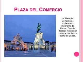 PLAZA DEL COMERCIO
La Plaza del
Comercio es
la plaza más
importante de
Lisboa. Durante
décadas fue para el
comercio marítimo la
puerta de Lisboa.
 