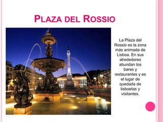 PLAZA DEL ROSSIO
La Plaza del
Rossio es la zona
más animada de
Lisboa. En sus
alrededores
abundan los
bares y
restaurantes y es
el lugar de
quedada de
lisboetas y
visitantes.
 