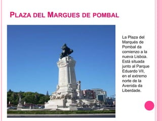 PLAZA DEL MARGUES DE POMBAL
La Plaza del
Marqués de
Pombal da
comienzo a la
nueva Lisboa.
Está situada
junto al Parque
Eduardo VII,
en el extremo
norte de la
Avenida da
Liberdade.
 