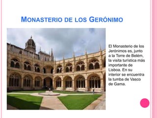 MONASTERIO DE LOS GERÓNIMO
El Monasterio de los
Jerónimos es, junto
a la Torre de Belém,
la visita turística más
importante de
Lisboa. En su
interior se encuentra
la tumba de Vasco
de Gama.
 